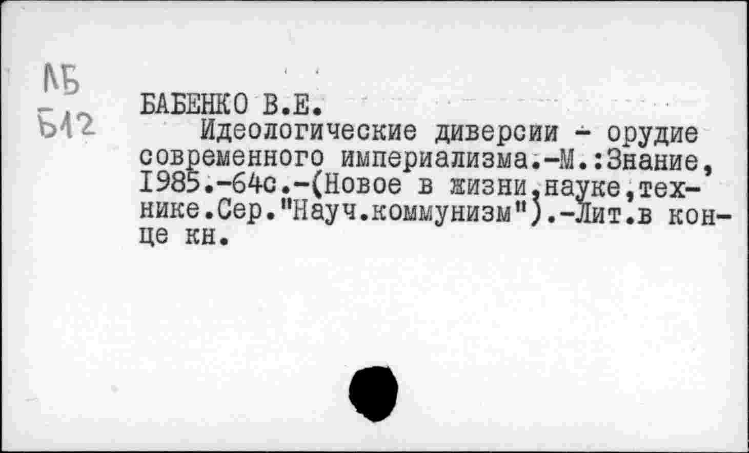 ﻿№ ЪП
БАБЕНКО В.Е.
Идеологические диверсии - орудие современного империализма.-М.:3нание, 1985.-64с.-(Новое в жизни.науке,технике .Сер."Науч.коммунизм”).-Лит.в конце кн.